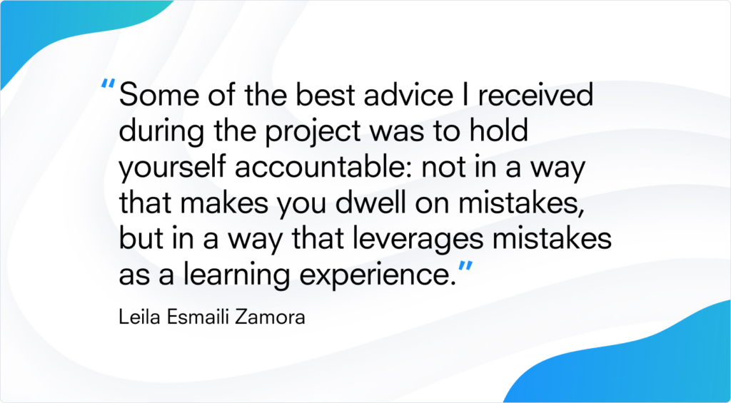 Quote from Leila: "Some of the best advice I received  during the project was to hold yourself accountable: not in a way that makes you dwell on mistakes, but in a way that leverages mistakes as a learning experience.”